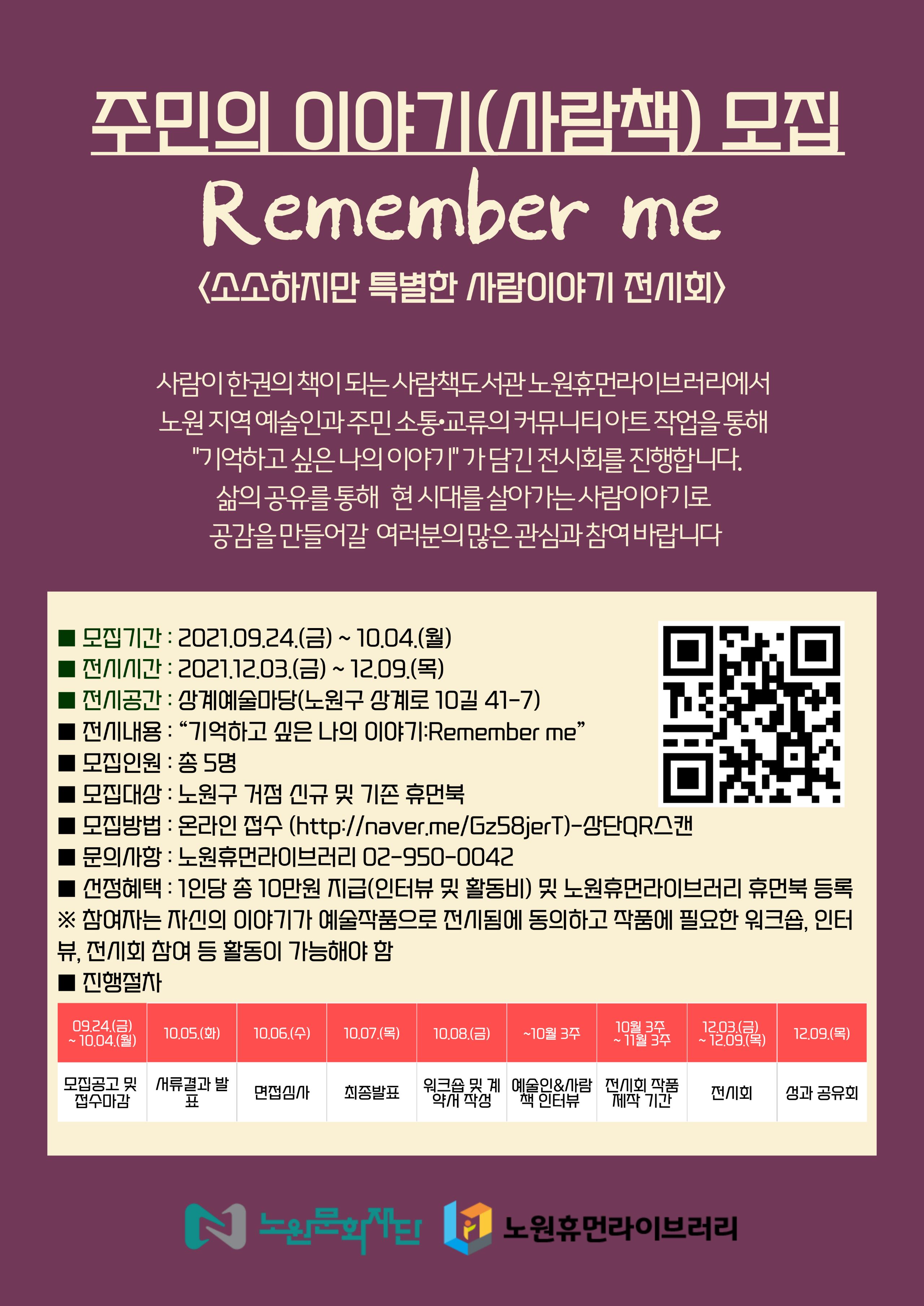 주민의 이야기(사람책) 모집
Remember me
소소하지만 특별한 사람이야기 전시회)
사람이 한권의 책이 되는 사람책도서관 노원휴먼라이브러리에서 '노원 지역예술인과 주민 소통·교류의 커뮤니티아트 작업을 통해 "기억하고 싶은 나의 이야기" 가 담긴 전시회를 진행합니다.
삶의 공유를 통해 현시대를 살아가는 사람이야기로 공감을 만들어갈 여러분의 많은 관심과 참여 바랍니다.
■ 모집기간 : 2021.09.24.(금) ~ 10.04.(월) ■ 전 시간 : 2021.12.03.(금) ~ 12.09.(목) ■ 전공간 : 강계예술마당(노원구 상계로 10길 41-7)
TE | 전시내용 : “기억하고 싶은 나의 이야기:Remember me” 모집인원 : 총 5명
모집대상 : 노원구 거점 신규 및 기존 휴먼북 ■ 모집방법 : 온라인 접수 (http://naver.me/Gz58jerT)-단QR스캔
문의사항 : 노원휴먼라이브러리 02-950-0042 ■ 건정혜택 : 1인당 총 10만원 지급(인터뷰 및 활동비) 및 노원휴먼라이브러리 휴먼북 등록 ※ 참여자는 자신의 이야기가 예술작품으로 전시됨에 동의하고 작품에 필요한 워크숍, 인터 뷰, 전시회 참여 등 활동이 가능해야 함 진행절차
09.24.(금) ~ 10.04.(월)
10.05.(화)
10.06.(수)
10.07.(목)
10.08.(금)
~10월 3주
10월 3주 ~ 11월 3주
12.03.(금) ~ 12.09.(목)
12.09.(목)
모집공고 및 서류 접수마감
면접심
결표
최종발표
워크숍 및 계 예술인&사람 전시회 작품 약개 작성 | 책 인터뷰 | 제작 기간
저외 -
생과 공유회
1 0 노인의
이 노원휴먼라이브러리 |
