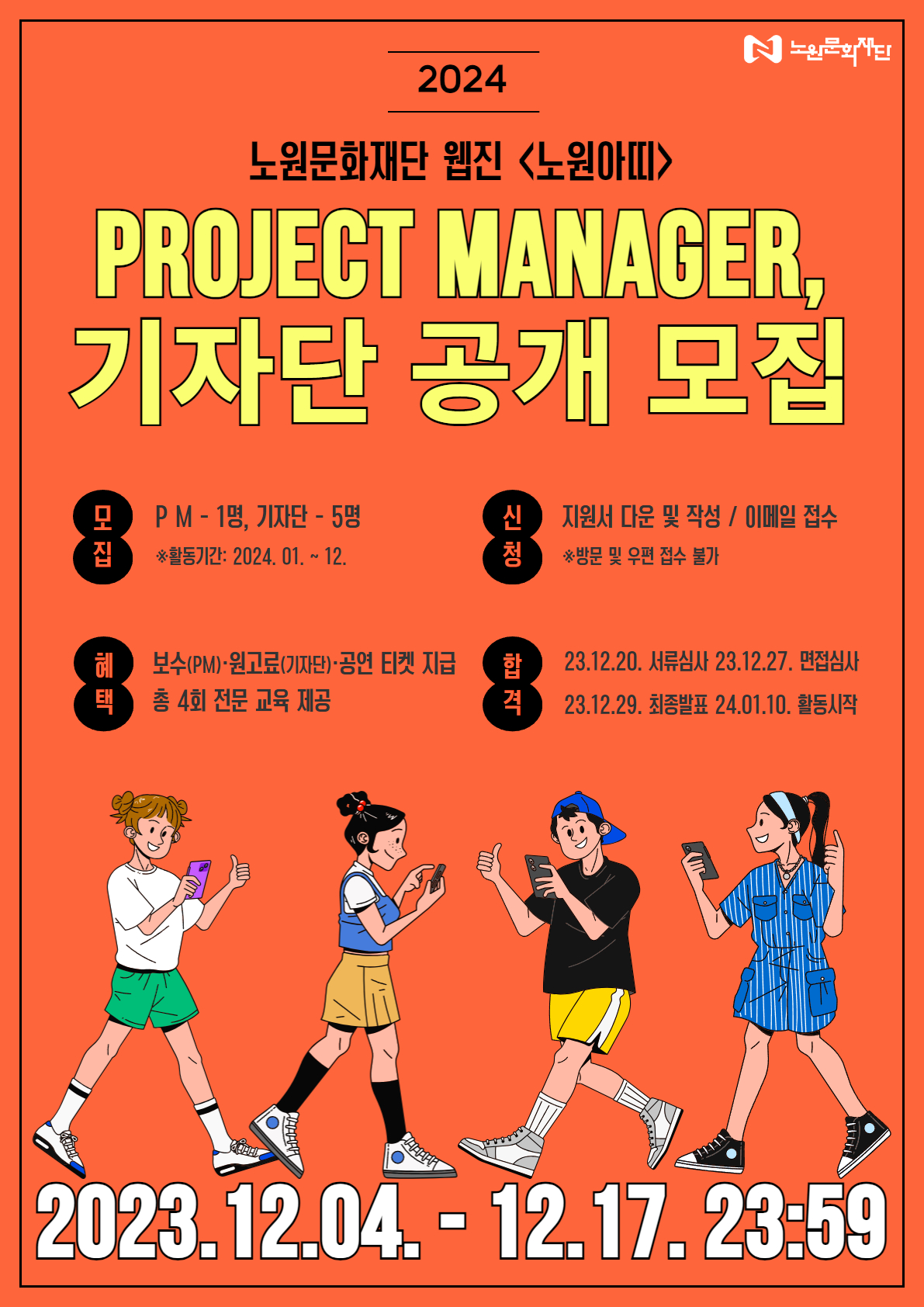 2024 노원문화재단 웹진 <노원아띠> PROJECT MANAGER, 기자단 공개 모집 PM- 1명, 기자단-5명 *활동기간: 2024. 01.12. 신청 지원서 다운 및 작성 / 이메일 접수 ※방문 및 우편 접수 불가 혜택 보수(PM)·원고료(기자단)·공연 티켓 지급 총 4회 전문 교육 제공 합격 23.12.20. 서류심사 23.12.27. 면접심사 23.12.29. 최종발표 24.01.10. 활동시작 2023.12.04. - 12.17. 23:59