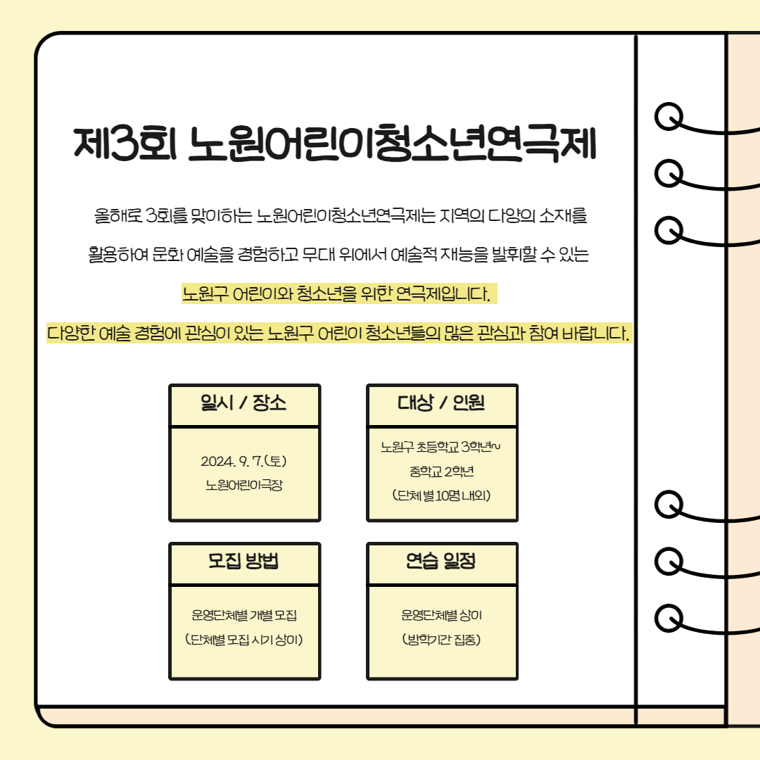 제3회 노원어린이청소년연극제 올해로 3회를 맞이하는 노원어린이청소년연극제는 지역의 다양의 소재를 활용하여 문화 예술을 경험하고 무대 위에서 예술적 재능을 발휘할 수 있는 노원구 어린이와 청소년을 위한 연극제입니다. 다양한 예술 경험에 관심이 있는 노원구 어린이 청소년들의 많은 관심과 참여 바랍니다. 일시/장소 2024.9.7.(토) 노원어린이극장 모집 방법 운영단체별 개별 모집 (단체별 모집 시기 상이) 대상/인원 노원구 초등학교 3학년~ 중학교 2학년 (단체별 10명 내외) 연습 일정 운영단체별 상이 (방학기간 집중)