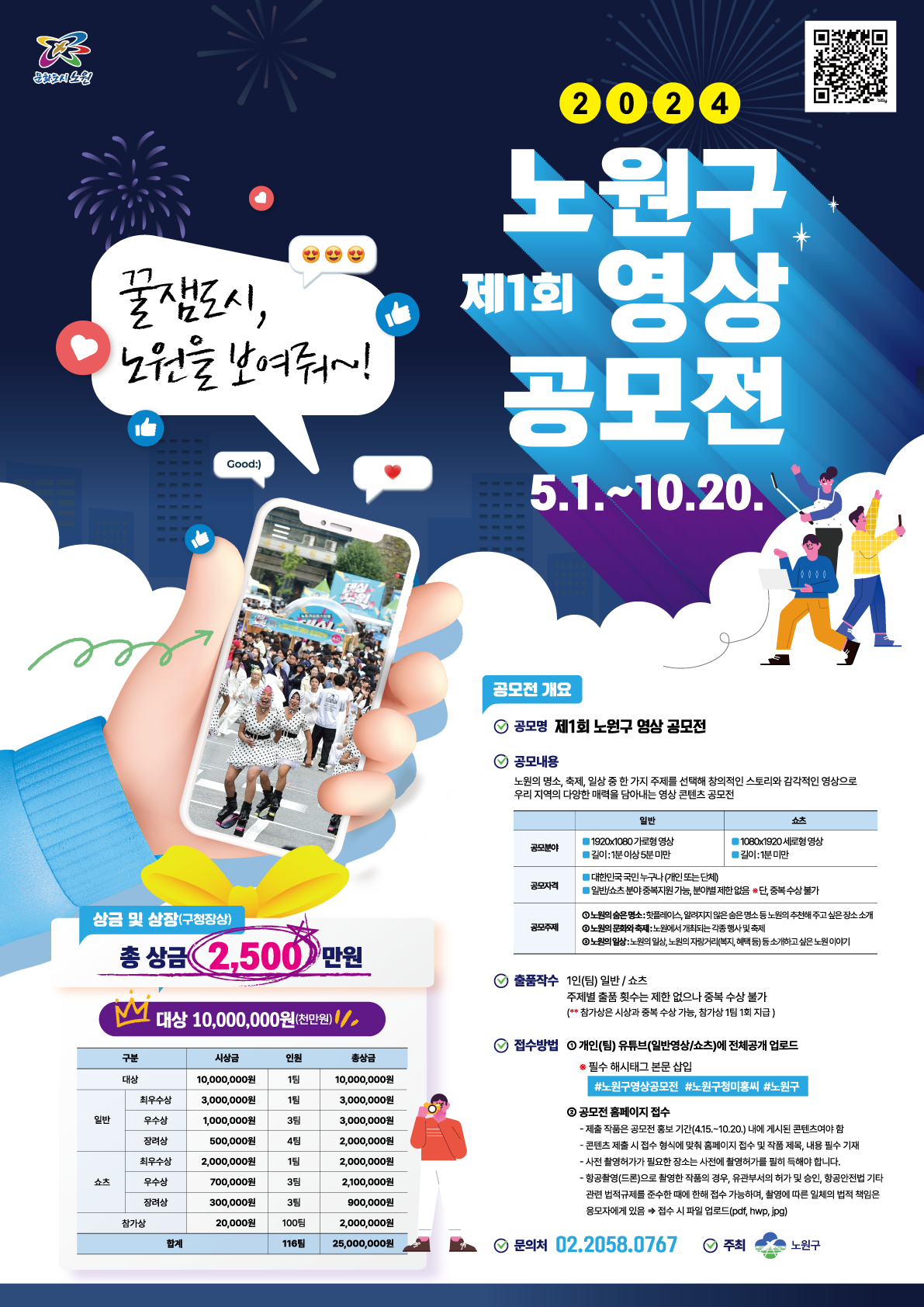 20 24 노원구 제1회 영 상 공모전 5.1.~10.20. 공모전 개요 공모명 제1회 노원구 영상 공모전 공모내용 노원의 명소, 축제, 일상 중 한 가지 주제를 선택해 창의적인 스토리와 감각적인 영상으로 우리 지역의 다양한 매력을 담아내는 영상 콘텐츠 공모전 일반 쇼츠 1920x1080 가로형 영상 공모분야 길이: 1분 이상 5분 미만 ■1080x1920 세로형 영상 길이: 1분 미만 대한민국 국민 누구나 (개인 또는 단체) 공모자격 일반/쇼츠 분야 중복지원 가능, 분야별 제한 없음 단, 중복수상 불가 ①노원의 숨은 명소: 핫플레이스, 알려지지 않은 숨은 명소 등 노원의 추천해 주고 싶은 장소 소개 공모주제 ③노원의 문화와 축제: 노원에서 개최되는 각종 행사 및 축제 ③노원의 일상: 노원의 일상, 노원의 자랑거리(복지, 혜택 등) 등 소개하고 싶은 노원 이야기 ⊙ 출품작수 1인(팀) 일반/쇼츠 주제별 출품 횟수는 제한 없으나 중복 수상 불가 (**참가상은 시상과 중복 수상 가능, 참가상 1팀 1회 지급) 접수방법 개인(팀) 유튜브(일반영상/쇼츠)에 전체공개 업로드 * 필수 해시태그 본문 삽입 #노원구영상공모전 #노원구청미홍씨 #노원구 ② 공모전 홈페이지 접수 - 제출 작품은 공모전 홍보 기간(4.15.~10.20.) 내에 게시된 콘텐츠여야 함 - 콘텐츠 제출 시 접수 형식에 맞춰 홈페이지 접수 및 작품 제목, 내용 필수 기재 - 사전 촬영허가가 필요한 장소는 사전에 촬영허가를 필히 득해야 합니다. - 항공촬영(드론)으로 촬영한 작품의 경우, 유관부서의 허가 및 승인, 항공안전법 기타 관련 법적규제를 준수한 때에 한해 접수 가능하며, 촬영에 따른 일체의 법적 책임은 응모자에게 있음 접수 시 파일 업로드(pdf, hwp, jpg) 문의처 02.2058.0767 주최 노원구 상금 및 상장(구청장상) 총 상금 2,500 만원 M 대상 10,000,000원(천만원)/// 구분 시상금 인원 총상금 대상 1팀 최우수상 3,000,000원 1팀 3,000,000원 일반 우수상 1,000,000원 3팀 3,000,000원 장려상 500,000원 4팀 2,000,000원 최우수상 2,000,000원 1팀 2,000,000원 쇼츠 우수상 700,000원 3팀 2,100,000원 장려상 300,000원 3팀 900,000원 참가상 20,000원 100팀 2,000,000원 합계 116팀 25,000,000원