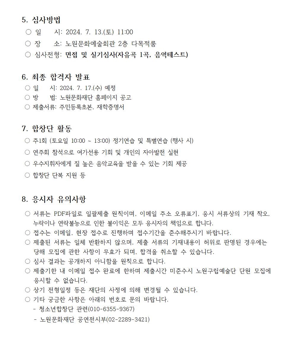 5. 심사방법 일 시: 2024. 7. 13.(토) 11:00 장 소: 노원문화예술회관 2층 다목적룸 심사전형: 면접 및 실기심사(자유곡 1곡, 음역테스트) 6. 최종 합격자 발표 ○일시: 2024. 7. 17.(수) 예정 ○ 방법: 노원문화재단 홈페이지 공고 제출서류: 주민등록초본, 재학증명서 7. 합창단 활동 주1회 (토요일 10:00 ~ 13:00) 정기연습 및 특별연습 (행사 시) ○ 연주회 참석으로 여가선용 기회 및 개인의 자아발전 실현 우수지휘자에게 질 높은 음악교육을 받을 수 있는 기회 제공 합창단 단복 지원 등 8. 응시자 유의사항 ○ 서류는 PDF파일로 일괄제출 원칙이며, 이메일 주소 오류표기, 응시 서류상의 기재 착오, 누락이나 연락불능으로 인한 불이익은 모두 응시자의 책임으로 합니다. 접수는 이메일, 현장 접수로 진행하며 접수기간을 준수해주시기 바랍니다. 제출된 서류는 일체 반환하지 않으며, 제출 서류의 기재내용이 허위로 판명된 경우에는 당해 모집에 관한 사항이 무효가 되며, 합격을 취소할 수 있습니다. 심사 결과는 공개하지 아니함을 원칙으로 합니다. 제출기한 내 이메일 접수 완료에 한하며 제출시간 미준수시 노원구립예술단 단원 모집에 응시할 수 없습니다. 상기 전형일정 등은 재단의 사정에 의해 변경될 수 있습니다. 기타 궁금한 사항은 아래의 번호로 문의 바랍니다. 청소년합창단 관련(010-6355-9367) - 노원문화재단 공연전시부(02-2289-3421)