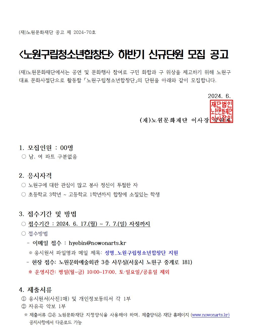 (재)노원문화재단 공고 제 2024-70호 <노원구립청소년합창단> 하반기 신규단원 모집 공고 (재)노원문화재단에서는 공연 및 문화행사 참여로 구민 화합과 구 위상을 제고하기 위해 노원구 대표 문화사절단으로 활동할 「노원구립청소년합창단의 단원을 아래와 같이 모집합니다. 2024. 6. 재단법인 노원문화재단 (재)노원문화재단 이사장 강원재 1. 모집인원 : 00명 ○ 남, 여 파트 구분없음 2. 응시자격 ○ 노원구에 대한 관심이 많고 봉사 정신이 투철한 자 ○ 초등학교 3학년 ~ 고등학교 1학년까지 합창에 소질있는 학생 3. 접수기간 및 방법 접수기간: 2024. 6. 17.(월) ~ 7. 7.(일) 자정까지 ○ 접수방법 이메일 접수 : hyebin@nowonarts.kr ※ 응시원서 파일명과 메일 제목: 성명_노원구립청소년합창단 지원 현장 접수: 노원문화예술회관 3층 사무실(서울시 노원구 중계로 181) * 운영시간: 평일(월~금) 10:00~17:00, 토·일요일/공휴일 제외 4. 제출서류 ① 응시원서(사진1매) 및 개인정보동의서 각 1부 ② 자유곡 악보 1부 * 제출서류 ①은 노원문화재단 지정양식을 사용해야 하며, 제출양식은 재단 홈페이지 (www.nowonarts.kr) 공지사항에서 다운로드 가능