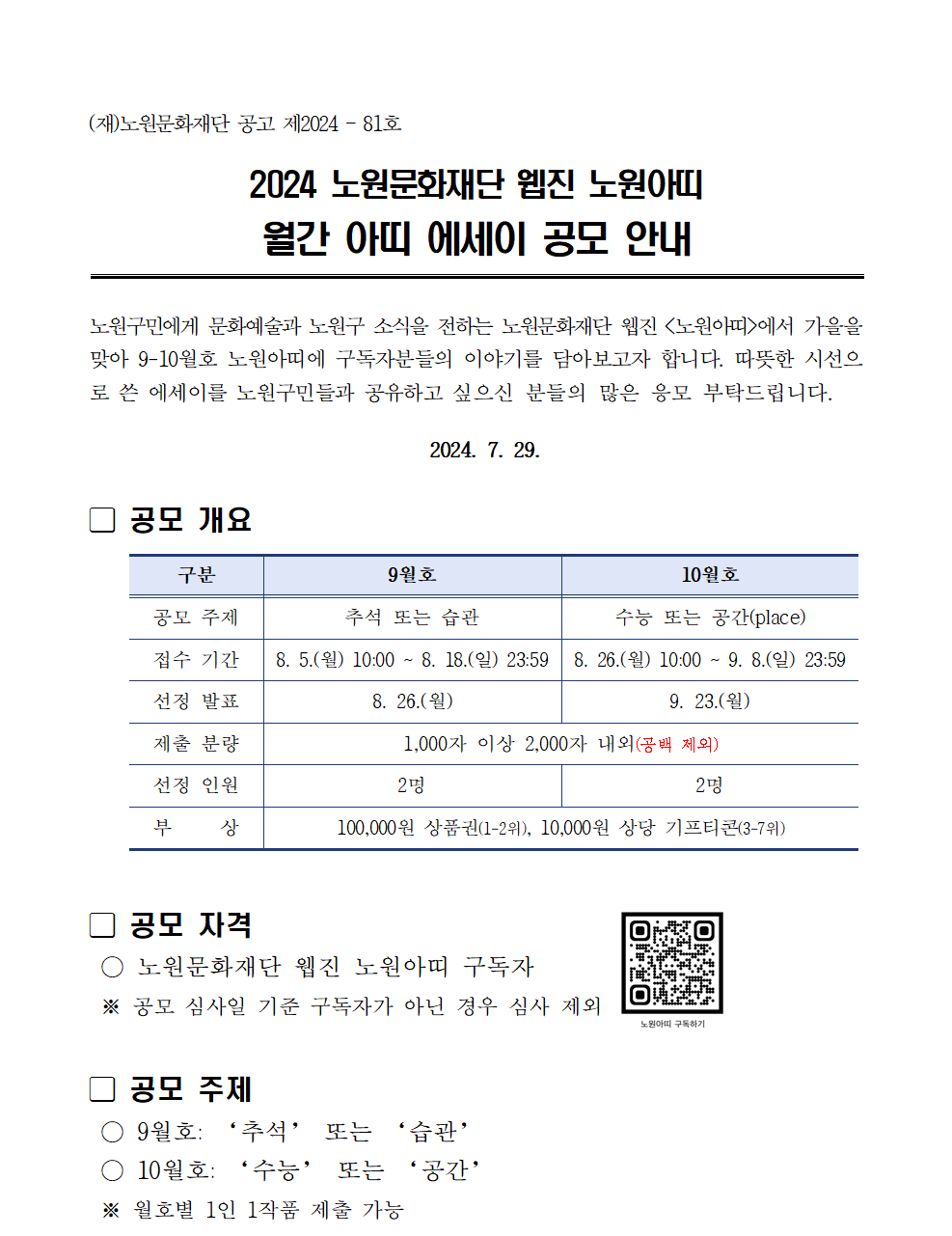 (재)노원문화재단 공고 제2024-81호 2024 노원문화재단 웹진 노원아띠 월간 아띠 에세이 공모 안내 노원구민에게 문화예술과 노원구 소식을 전하는 노원문화재단 웹진 <노원아띠>에서 가을을 맞아 9-10월호 노원아띠에 구독자분들의 이야기를 담아보고자 합니다. 따뜻한 시선으 로 쓴 에세이를 노원구민들과 공유하고 싶으신 분들의 많은 응모 부탁드립니다. 2024. 7. 29. 공모 개요 구분 공모 주제 접수 기간 9월호 추석 또는 습관 10월호 수능 또는 공간(place) 8.5.(월) 10:00~ 8. 18.(일) 23:59 8.26.(월) 10:00~ 9. 8.(일) 23:59 선정 발표 제출 분량 선정 인원 부 상 8.26.(월) 9. 23.(월) 1,000자 이상 2,000자 내외(공백 제외) 2명 2명 100,000원 상품권(1-2위), 10,000원 상당 기프티콘(3-7위) □ 공모 자격 노원문화재단 웹진 노원아띠 구독자 ※ 공모 심사일 기준 구독자가 아닌 경우 심사 제외 공모 주제 9월호: '추석' 또는 '습관' 10월호: '수능' 또는 '공간' 월호별 1인 1작품 제출 가능