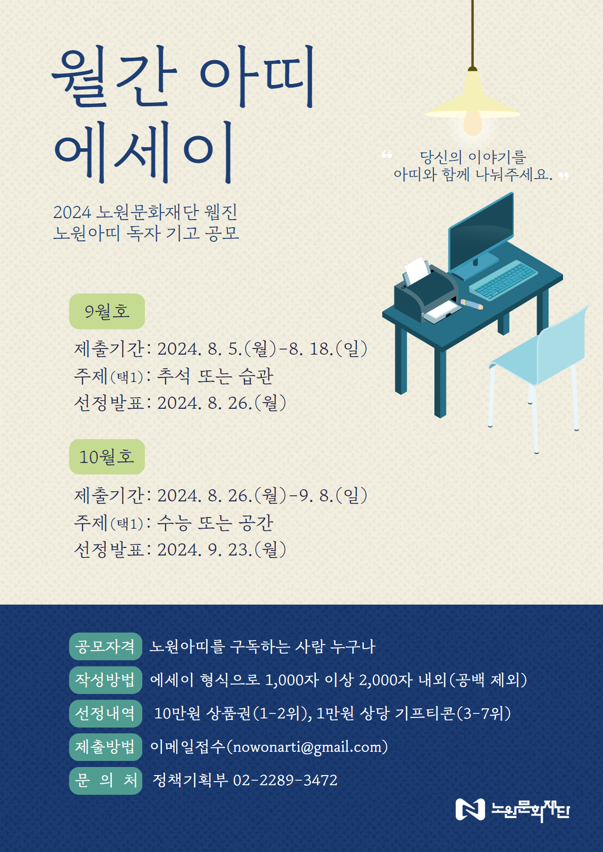 월간 아띠 에세이 2024 노원문화재단 웹진 노원아띠 독자 기고 공모 9월호 제출기간: 2024.8.5.(월)-8. 18.(일) 주제(택1): 추석 또는 습관 선정발표: 2024. 8. 26.(월) 10월호 제출기간: 2024. 8. 26.(월)-9.8.(일) 주제(택1): 수능 또는 공간 선정발표: 2024. 9. 23.(월) 공모자격 노원아띠를 구독하는 사람 누구나 작성방법 에세이 형식으로 1,000자 이상 2,000자 내외(공백 제외) 선정내역 10만원 상품권(1-2위), 1만원 상당 기프티콘(3-7위) 제출방법 이메일접수(nowonarti@gmail.com) 문의처 정책기획부 02-2289-3472