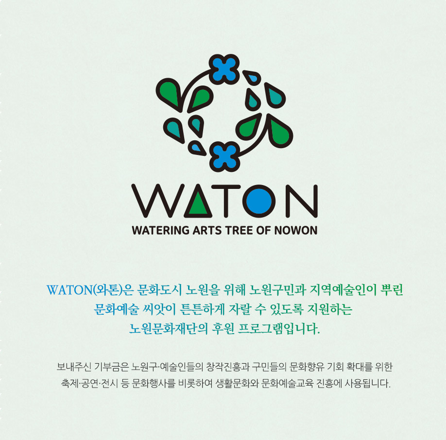 WATON Watering Arts Tree Of Nowon , 손으로 새싹을 받치고있는 이미지, WATON(와톤)은 구민과 지역예술인이 뿌린 문화예술 씨앗이 튼튼하게
자랄 수 있도록 지원하는 노원문화재단의 기부 프로그램입니다. 보내주신 기부금은 노원구민들이 향유하는 축제, 문화예술교육, 문화매개프로그램 등에 쓰입니다.